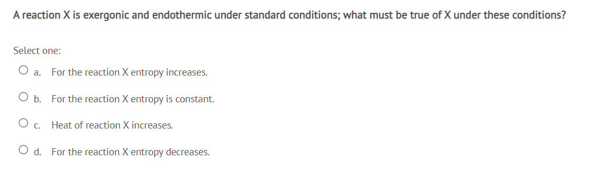 A reaction X is exergonic and endothermic under standard conditions; what must be true of X under these conditions?
Select one:
а.
For the reaction X entropy increases.
O b. For the reaction X entropy is constant.
O c.
Heat of reaction X increases.
O d. For the reaction X entropy decreases.
