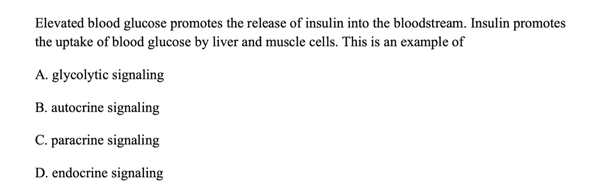 Elevated blood glucose promotes the release of insulin into the bloodstream. Insulin promotes
the uptake of blood glucose by liver and muscle cells. This is an example of
A. glycolytic signaling
B. autocrine signaling
C. paracrine signaling
D. endocrine signaling
