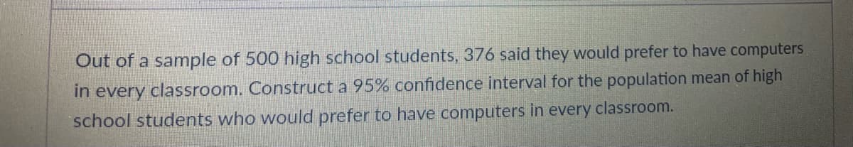 Out of a sample of 500 high school students, 376 said they would prefer to have computers
in every classroom. Construct a 95% confidence interval for the population mean of high
school students who would prefer to have computers in every classroom.
