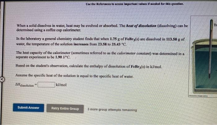 Use the References to accest important values if needed for this question.
When a solid dissolves in water, heat may be evolved or absorbed. The heat of dissolution (dissolving) can be
determined using a coffee cup calorimeter.
Th
In the laboratory a general chemistry student finds that when 1.75 g of FeBr3(s) are dissolved in 113.50 g of
water, the temperature of the solution increases from 23.58 to 25.43 °C.
The heat capacity of the calorimeter (sometimes referred to as the calorimeter constant) was determined in a
separate experiment to be 1.90 JrC.
Based on the student's observation, calculate the enthalpy of dissolution of FeBr3(s) in kJ/mol.
Assume the specific heat of the solution is equal to the specific heat of water.
AHissolution
kJ/mol
Submit Answer
Retry Entire Group
3 more group attempts remaining
