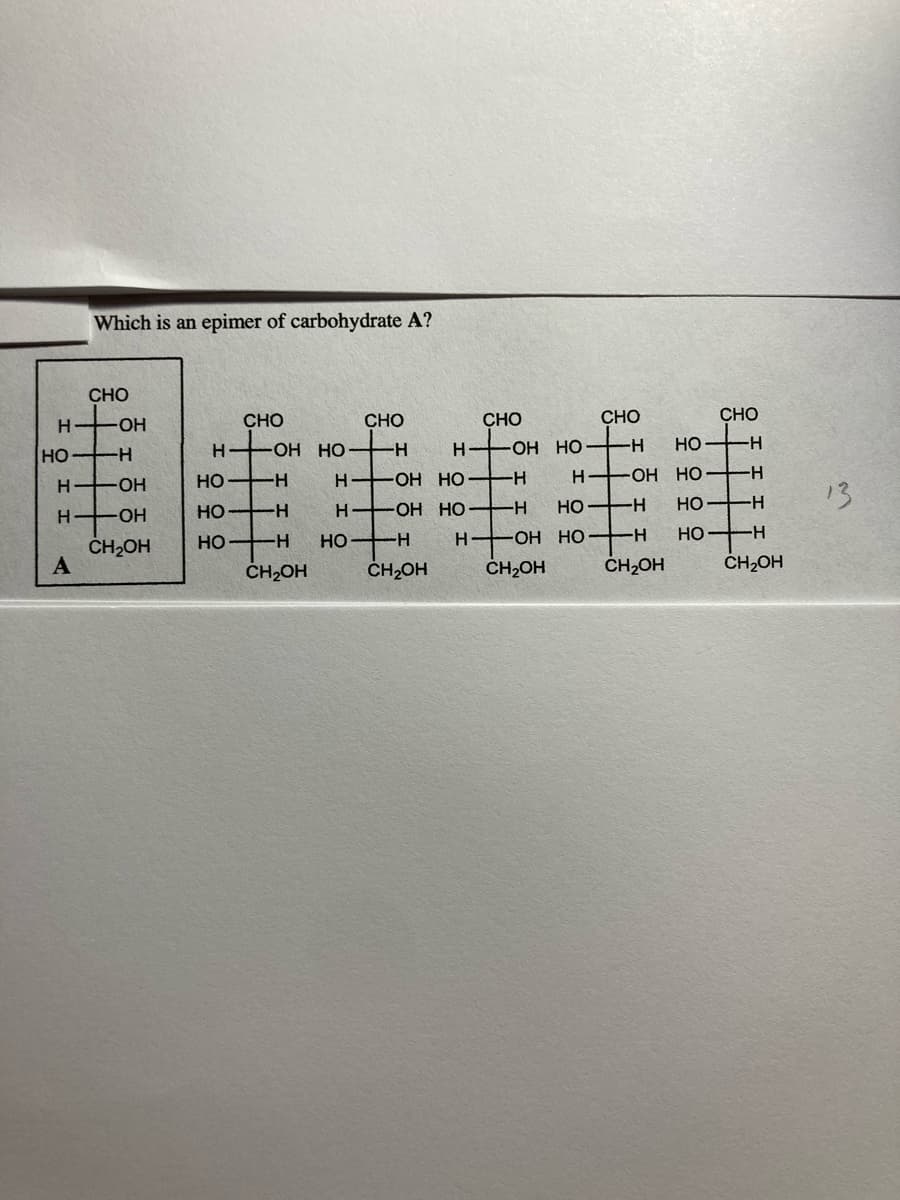 Which is an epimer of carbohydrate A?
CHO
CHO
CHO
CHO
CHO
CHO
HO-
но
-Он НО
-
H
OH HO
-
HO H
но
-
H OH HO-
H-
H OH HO H
HO-
HO H
13
HO H
H OH HO
-
Но —н
H
HO-
HO H
-ОН НО
Но
-
CH2OH
HO
--
ČH2OH
CH2OH
CH2OH
ČH2OH
CH,OH
