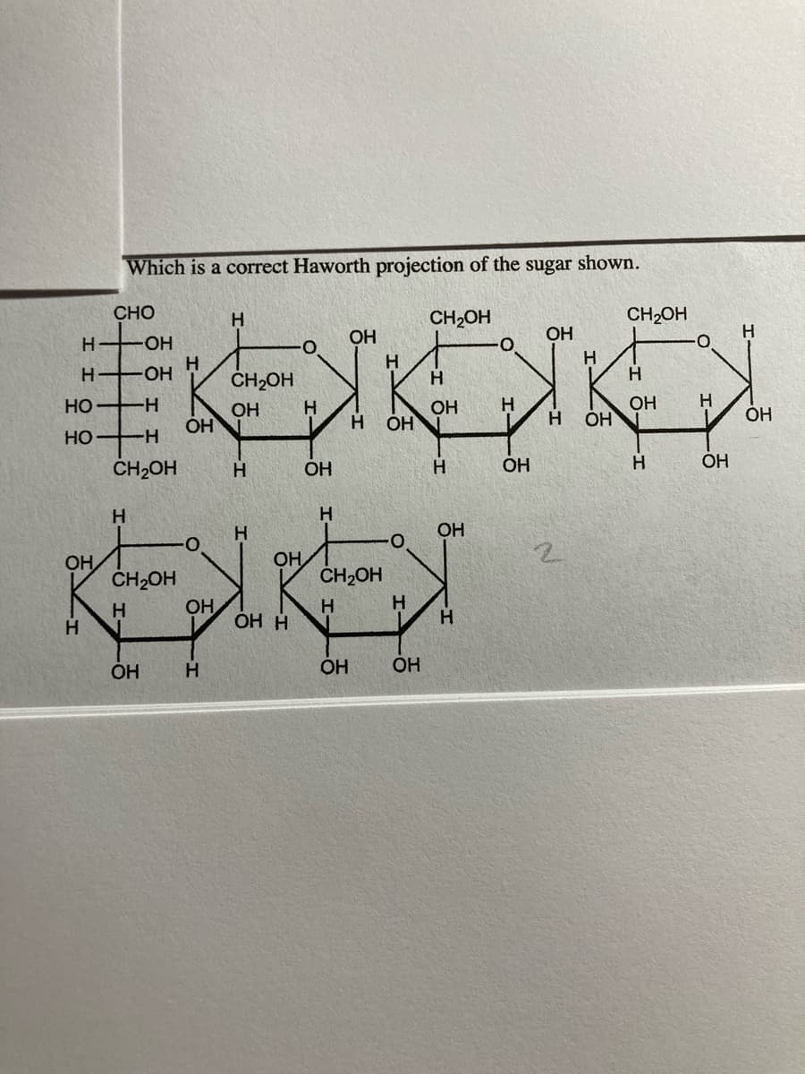 Which is a correct Haworth projection of the sugar shown.
CHO
H
CH2OH
CH2OH
OH
OH
-HO-
H.
OH
ČH2OH
H
H
HO
--
OH
OH
H.
OH
н он
OH
H
Но
ČH2OH
H.
OH
OH
H.
OH
H
H
OH
OH
ČH2OH
OH
ČH2OH
H.
OH
ОН Н
H.
OH
H.
OH
