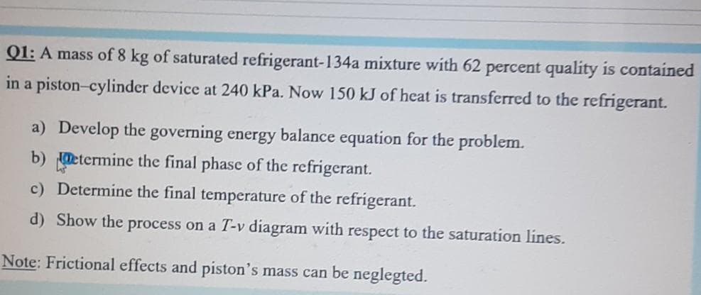 Q1: A mass of 8 kg of saturated refrigerant-134a mixture with 62 percent quality is contained
in a piston-cylinder device at 240 kPa. Now 150 kJ of heat is transferred to the refrigerant.
a) Develop the governing energy balance equation for the problem.
b) etermine the final phase of the refrigerant.
c) Determine the final temperature of the refrigerant.
d) Show the process on a T-v diagram with respect to the saturation lines.
Note: Frictional effects and piston's mass can be neglegted.
