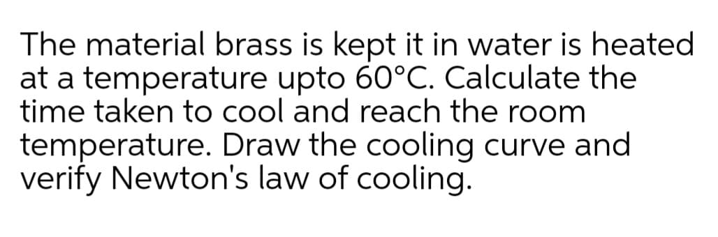 The material brass is kept it in water is heated
at a temperature upto 60°C. Calculate the
time taken to cool and reach the room
temperature. Draw the cooling curve and
verify Newton's law of cooling.
