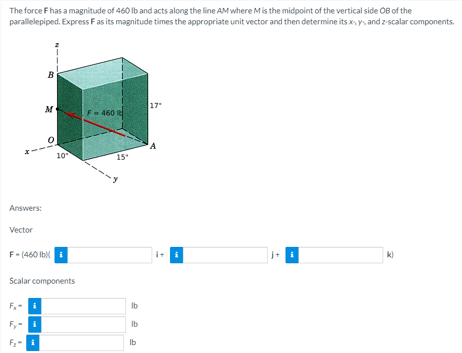 The force F has a magnitude of 460 Ib and acts along the line AM where M is the midpoint of the vertical side OB of the
parallelepiped. Express Fas its magnitude times the appropriate unit vector and then determine its x-, y-, and z-scalar components.
B
17"
M
F = 460 ib
A
10"
15"
Answers:
Vector
F= (460 lb)( i
it i
j+ i
k)
Scalar components
Fx= i
Ib
Fy=
i
Ib
Fz = i
Ib
