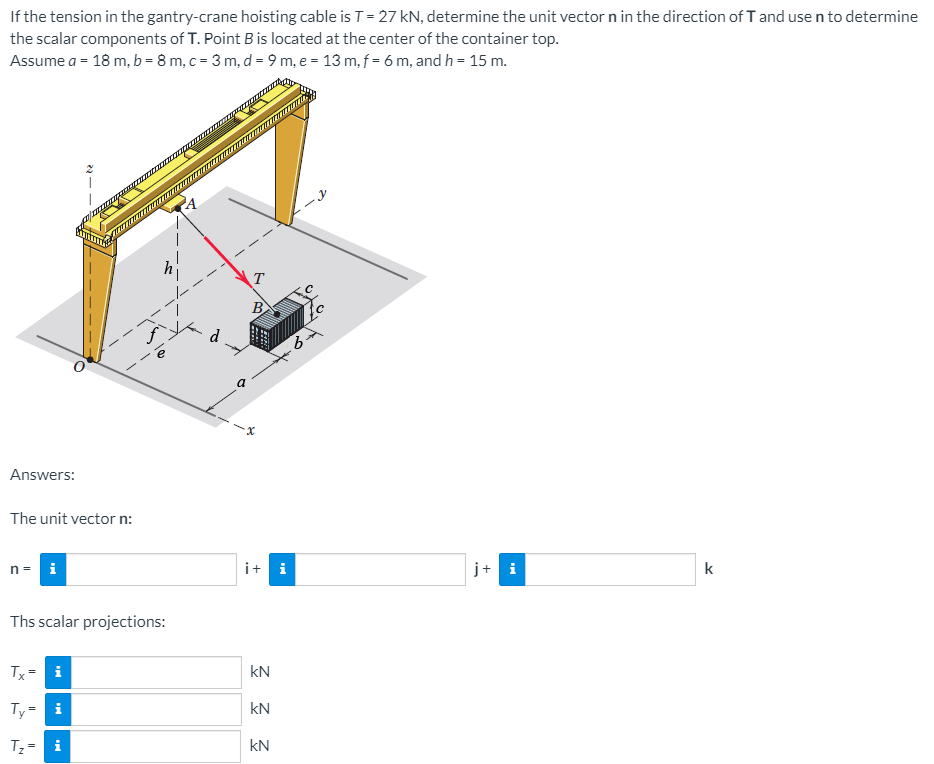 If the tension in the gantry-crane hoisting cable is T= 27 kN, determine the unit vector n in the direction of I and use n to determine
the scalar components of T. Point B is located at the center of the container top.
Assume a = 18 m, b = 8 m, c = 3 m, d = 9 m, e = 13 m, f = 6 m, and h = 15 m.
T
B
d
a
Answers:
The unit vector n:
n= i
i+ i
j+ i
k
Ths scalar projections:
Tx
i
kN
Ty=
i
kN
T;= i
kN
