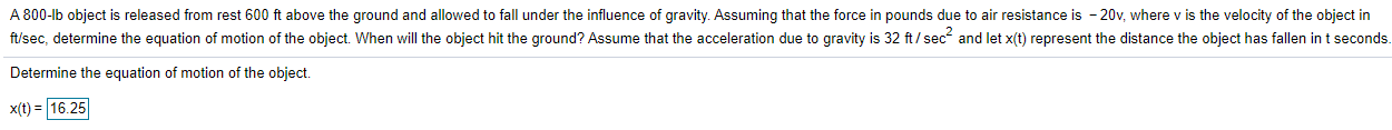 A 800-lb object is released from rest 600 ft above the ground and allowed to fall under the influence of gravity. Assuming that the force in pounds due to air resistance is - 20v, where v is the velocity of the object in
ft/sec, determine the equation of motion of the object. When will the object hit the ground? Assume that the acceleration due to gravity is 32 ft/ sec and let x(t) represent the distance the object has fallen in t seconds.
Determine the equation of motion of the object.
x(t) = |16.25
