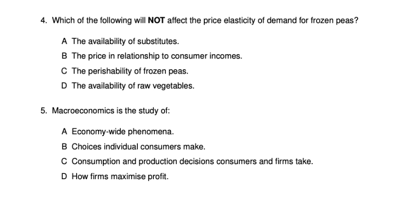 4. Which of the following will NOT affect the price elasticity of demand for frozen peas?
A The availability of substitutes.
B The price in relationship to consumer incomes.
C The perishability of frozen peas.
D The availability of raw vegetables.
5. Macroeconomics is the study of:
A Economy-wide phenomena.
B Choices individual consumers make.
C Consumption and production decisions consumers and firms take.
D How firms maximise profit.
