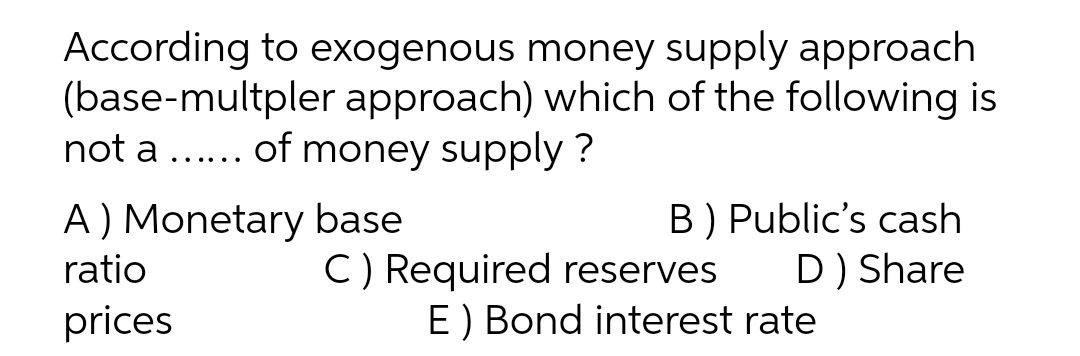 According to exogenous money supply approach
(base-multpler approach) which of the following is
not a ... of money supply?
A ) Monetary base
ratio
B) Public's cash
D) Share
C) Required reserves
E) Bond interest rate
prices
