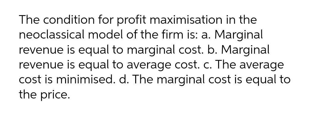 The condition for profit maximisation in the
neoclassical model of the firm is: a. Marginal
revenue is equal to marginal cost. b. Marginal
revenue is equal to average cost. c. The average
cost is minimised. d. The marginal cost is equal to
the price.
