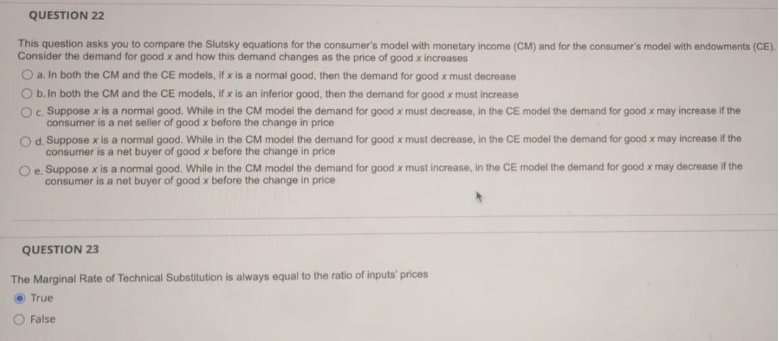 QUESTION 22
This question asks you to compare the Slutsky equations for the consumer's model with monetary income (CM) and for the consumer's model with endowments (CE).
Consider the demand for good x and how this demand changes as the price of good x increases
O a. In both the CM and the CE models, if x is a normal good, then the demand for good x must decrease
O b. In both the CM and the CE models, if x is an inferior good, then the demand for good x must increase
Oc Suppose x is a normal good. While in the CM model the demand for good x must decrease, in the CE model the demand for good x may increase if the
consumer is a net seller of good x before the change in price
Od. Suppose x is a normal good. While in the CM model the demand for good x must decrease, in the CE model the demand for good x may increase if the
consumer is a net buyer of good x before the change in price
Oe Suppose x is a normal good. While in the CM model the demand for good x must increase, in the CE model the demand for good x may decrease if the
consumer is a net buyer of good x before the change in price
QUESTION 23
The Marginal Rate of Technical Substitution is always equal to the ratio of inputs' prices
O True
O False
