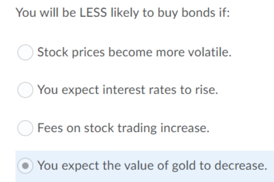 You will be LESS likely to buy bonds if:
Stock prices become more volatile.
You expect interest rates to rise.
Fees on stock trading increase.
You expect the value of gold to decrease.
