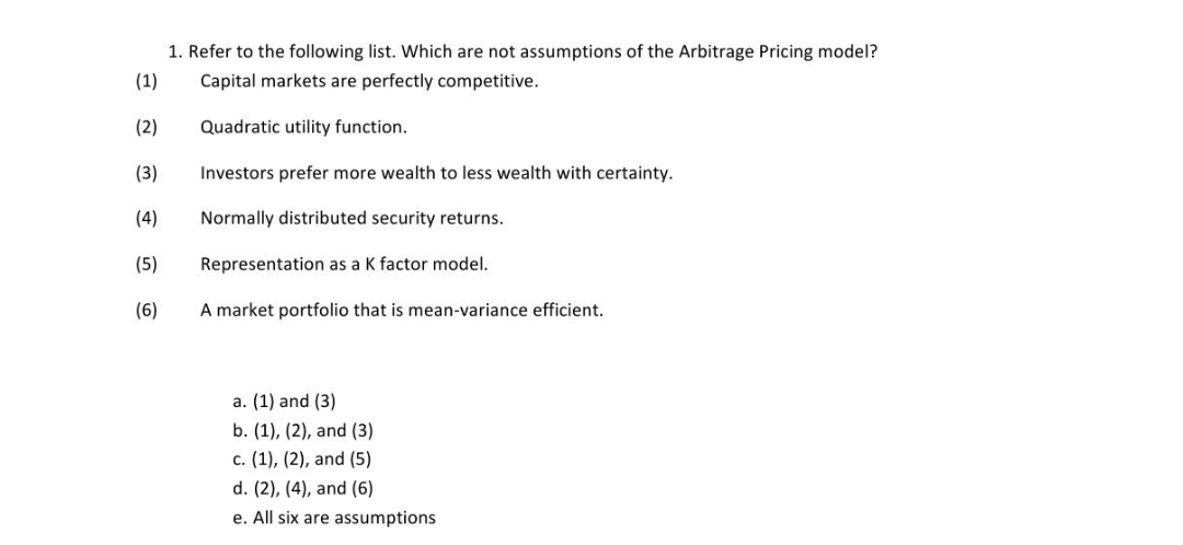 1. Refer to the following list. Which are not assumptions of the Arbitrage Pricing model?
(1)
Capital markets are perfectly competitive.
(2)
Quadratic utility function.
(3)
Investors prefer more wealth to less wealth with certainty.
(4)
Normally distributed security returns.
(5)
Representation as a K factor model.
(6)
A market portfolio that is mean-variance efficient.
a. (1) and (3)
b. (1), (2), and (3)
c. (1), (2), and (5)
d. (2), (4), and (6)
e. All six are assumptions

