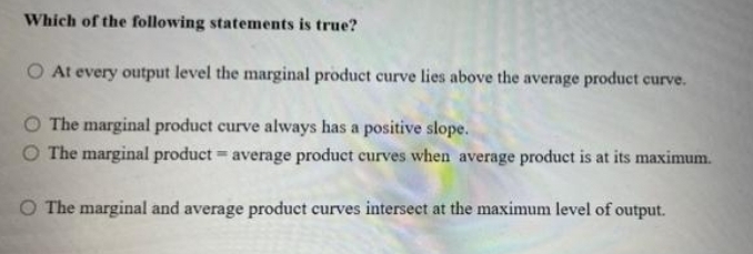 Which of the following statements is true?
O At every output level the marginal product curve lies above the average product curve.
The marginal product curve always has a positive slope.
The marginal product = average product curves when average product is at its maximum.
O The marginal and average product curves intersect at the maximum level of output.
