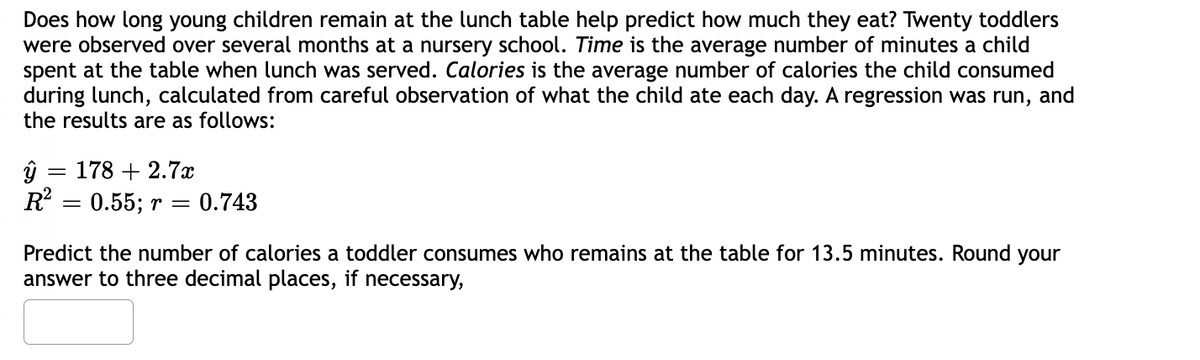 Does how long young children remain at the lunch table help predict how much they eat? Twenty toddlers
were observed over several months at a nursery school. Time is the average number of minutes a child
spent at the table when lunch was served. Calories is the average number of calories the child consumed
during lunch, calculated from careful observation of what the child ate each day. A regression was run, and
the results are as follows:
ŷ = 178 +2.7x
R²
= 0.55; r
0.743
Predict the number of calories a toddler consumes who remains at the table for 13.5 minutes. Round your
answer to three decimal places, if necessary,
=