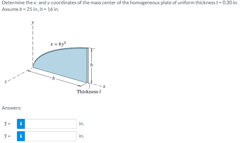 Determine thex- and y-coordinates of the mass center of the homogeneous plate of uniform thickness t = 0.30 in.
Assume b = 25 in., h = 16 in.
x = ky?
h
Thickness t
Answers:
i
in.
y =
i
in.
