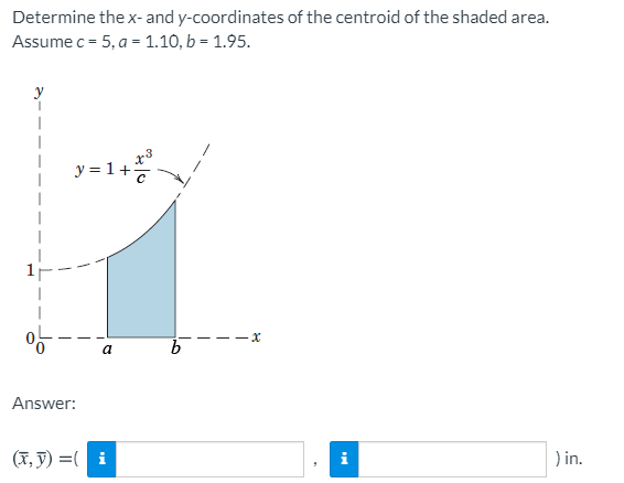 Determine the x- and y-coordinates of the centroid of the shaded area.
Assume c = 5, a = 1.10, b = 1.95.
y
y = 1+7
a
Answer:
(T, y) =( i
) in.
