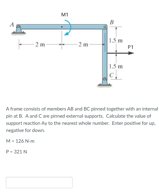 M1
B
A
1.5 m
-2 m
-2 m
P1
1.5 m
A frame consists of members AB and BC pinned together with an internal
pin at B. A and C are pinned external supports. Calculate the value of
support reaction Ay to the nearest whole number. Enter positive for up,
negative for down.
M = 126 N-m
P = 321 N
