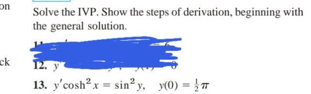 on
Solve the IVP. Show the steps of derivation, beginning with
the general solution.
ck
12. у
13. y'cosh? x = sin? y, y(0) = T
