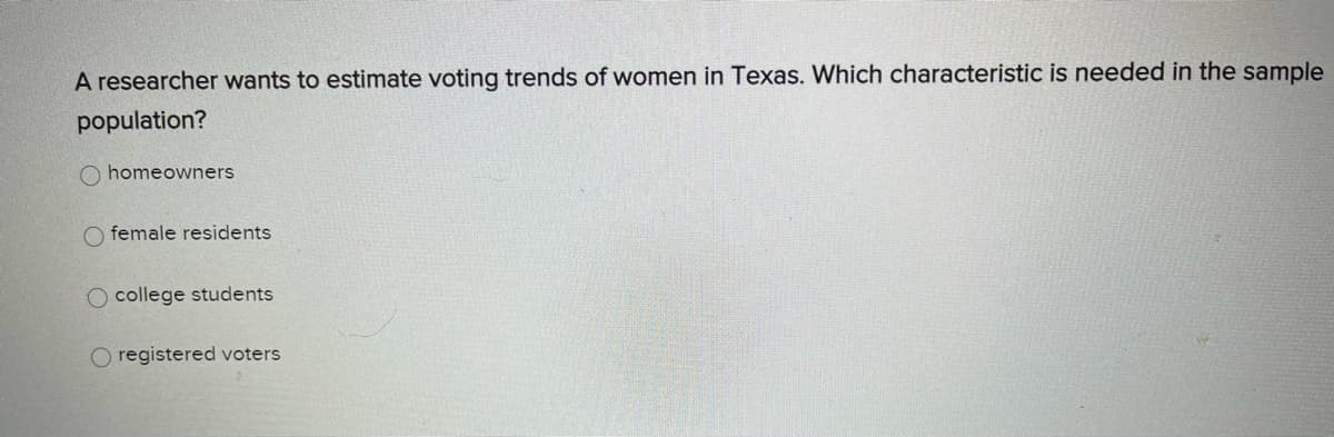 A researcher wants to estimate voting trends of women in Texas. Which characteristic is needed in the sample
population?
O homeowners
O female residents
O college students
O registered voters
