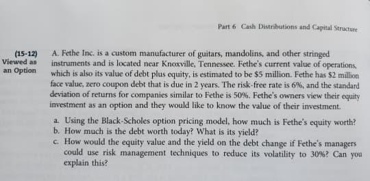 Part 6 Cash Distributions and Capital Structure
A. Fethe Inc. is a custom manufacturer of guitars, mandolins, and other stringed
instruments and is located near Knoxville, Tennessee. Fethe's current value of operations,
which is also its value of debt plus equity, is estimated to be $5 million. Fethe has $2 million
face value, zero coupon debt that is due in 2 years. The risk-free rate is 6%, and the standard
deviation of returns for companies similar to Fethe is 50%. Fethe's owners view their equity
investment as an option and they would like to know the value of their investment.
(15-12)
Viewed as
an Option
a. Using the Black-Scholes option pricing model, how much is Fethe's equity worth?
b. How much is the debt worth today? What is its yield?
c. How would the equity value and the yield on the debt change if Fethe's managers
could use risk management techniques to reduce its volatility to 30%? Can you
explain this?
