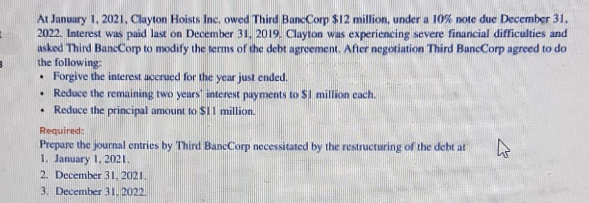At January 1, 2021. Clayton Hoists Inc. owed Third BancCorp $12 million, under a 10% note due December 31,
2022. Interest was paid last on December 31, 2019. Clayton was experiencing severe financial difficulties and
asked Third BancCorp to modify the terms of the debt agreement. After negotiation Third BancCorp agreed to do
the following:
Forgive the interest accrued for the year just ended,
• Reduce the remaining two years' interest payments to $I million each.
Reduce the principal amount to $11 million.
Required:
Prepare the journal entries by Third BancCorp necessitated by the restructuring of the debt at
1. January 1. 2021.
2. December 31, 2021.
3. December 31. 2022.
