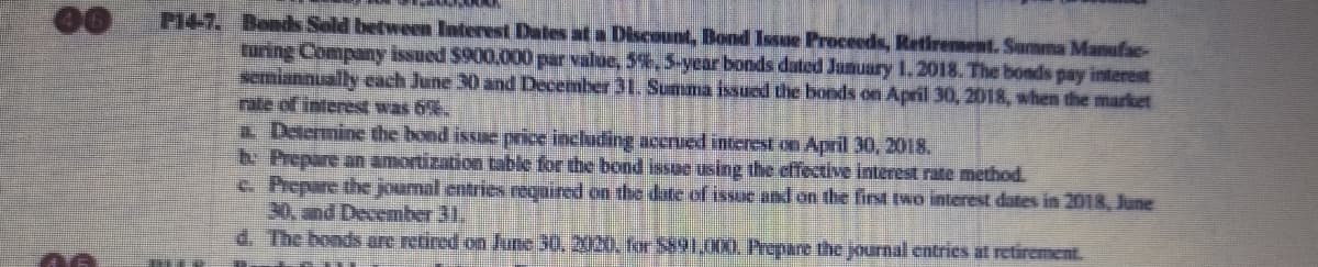 P14-7. Bends Sold between Interest Dates at a Discount, Bond Issue Proceeds, Retirement. Summa Manufac-
turing Company issued $900,000 par value, 5%,5-year bonds dated Junuary 1.2018. The bonds pay interest
semiannually cach June 30 and December 31. Summa issued the bonds on April 30, 2018, when the market
rate of interest was 6%.
a Determine the bond issue price including acerued interest on April 30, 2018.
b Prepare an amortization table for the bond issue using the effective interest rate method.
c. Prepare the joumal entries reqaired on the date of issuc and on the first two interest dates in 2018, June
30, wnd December 31,
d. The bonds are retired on June 30, 2020, for 5891,000, Prepare the journal entries at retirement.
