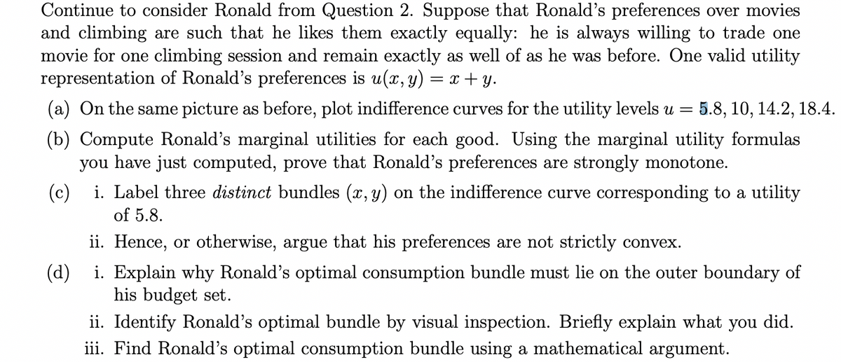 Continue to consider Ronald from Question 2. Suppose that Ronald's preferences over movies
and climbing are such that he likes them exactly equally: he is always willing to trade one
movie for one climbing session and remain exactly as well of as he was before. One valid utility
representation of Ronald's preferences is u(x, y) = x+y.
(a) On the same picture as before, plot indifference curves for the utility levels u = 5.8, 10, 14.2, 18.4.
(b) Compute Ronald's marginal utilities for each good. Using the marginal utility formulas
you have just computed, prove that Ronald's preferences are strongly monotone.
(c) i. Label three distinct bundles (x, y) on the indifference curve corresponding to a utility
of 5.8.
ii. Hence, or otherwise, argue that his preferences are not strictly convex.
(d) i. Explain why Ronald's optimal consumption bundle must lie on the outer boundary of
his budget set.
ii. Identify Ronald's optimal bundle by visual inspection. Briefly explain what you did.
iii. Find Ronald's optimal consumption bundle using a mathematical argument.