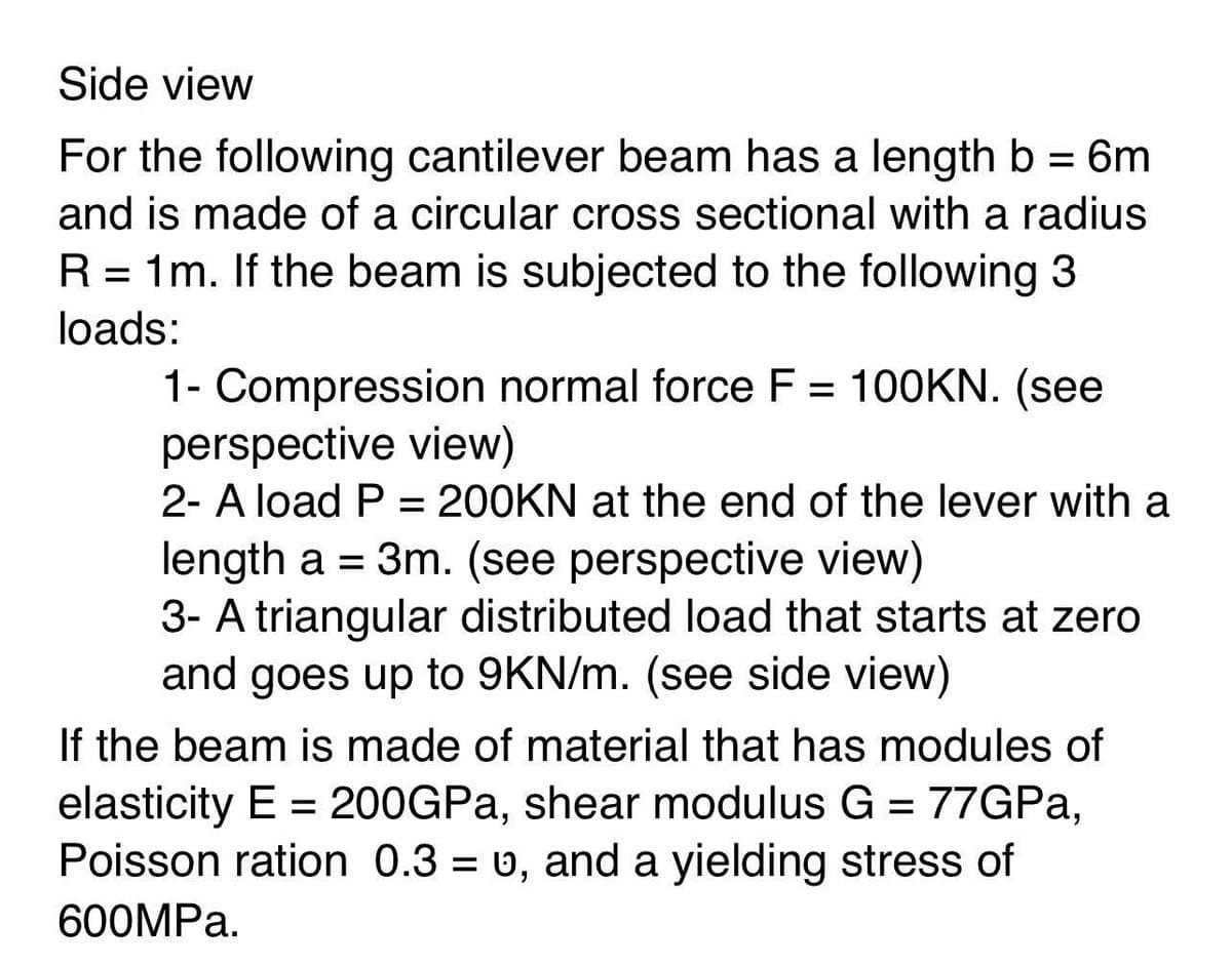 Side view
For the following cantilever beam has a length b = 6m
and is made of a circular cross sectional with a radius
R = 1m. If the beam is subjected to the following 3
%D
loads:
1- Compression normal force F = 100KN. (see
perspective view)
2- A load P = 200KN at the end of the lever with a
%3D
length a = 3m. (see perspective view)
3- A triangular distributed load that starts at zero
and goes up to 9KN/m. (see side view)
If the beam is made of material that has modules of
elasticity E = 200GPA, shear modulus G = 77GPA,
Poisson ration 0.3 = v, and a yielding stress of
600MPA.
