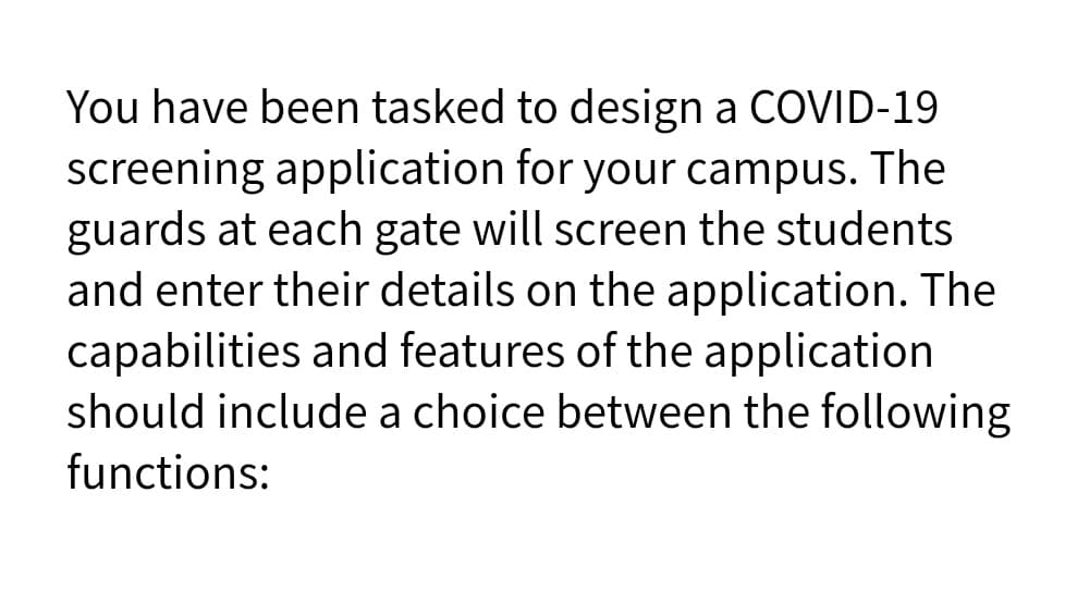 You have been tasked to design a COVID-19
screening application for your campus. The
guards at each gate will screen the students
and enter their details on the application. The
capabilities and features of the application
should include a choice between the following
functions:
