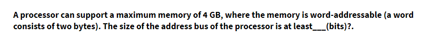 A processor can support a maximum memory of 4 GB, where the memory is word-addressable (a word
consists of two bytes). The size of the address bus of the processor is at least_(bits)?.
