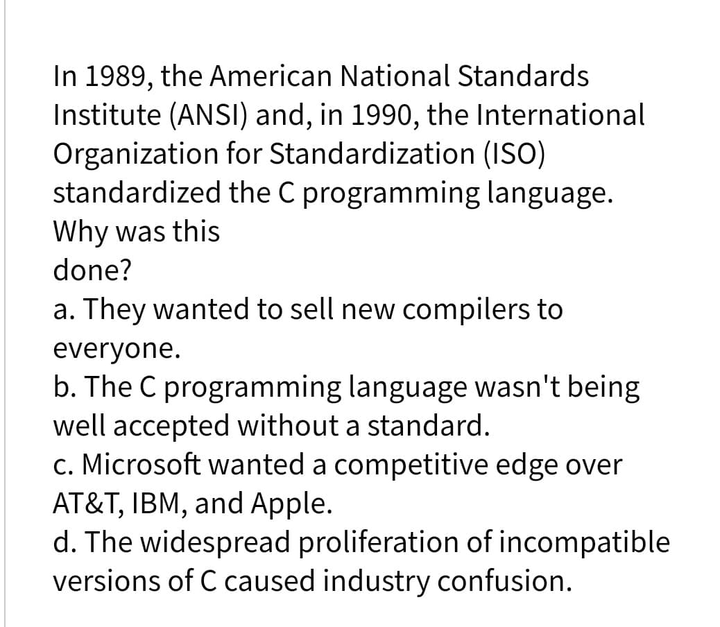 In 1989, the American National Standards
Institute (ANSI) and, in 1990, the International
Organization for Standardization (ISO)
standardized the C programming language.
Why was this
done?
a. They wanted to sell new compilers to
everyone.
b. The C programming language wasn't being
well accepted without a standard.
c. Microsoft wanted a competitive edge over
AT&T, IBM, and Apple.
d. The widespread proliferation of incompatible
versions of C caused industry confusion.
