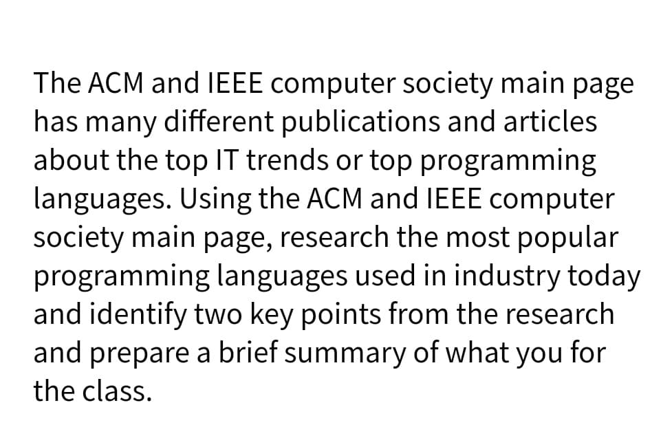 The ACM and IEEE computer society main page
has many different publications and articles
about the top 1T trends or top programming
languages. Using the ACM and IEEE computer
society main page, research the most popular
programming languages used in industry today
and identify two key points from the research
and prepare a brief summary of what you for
the class.
