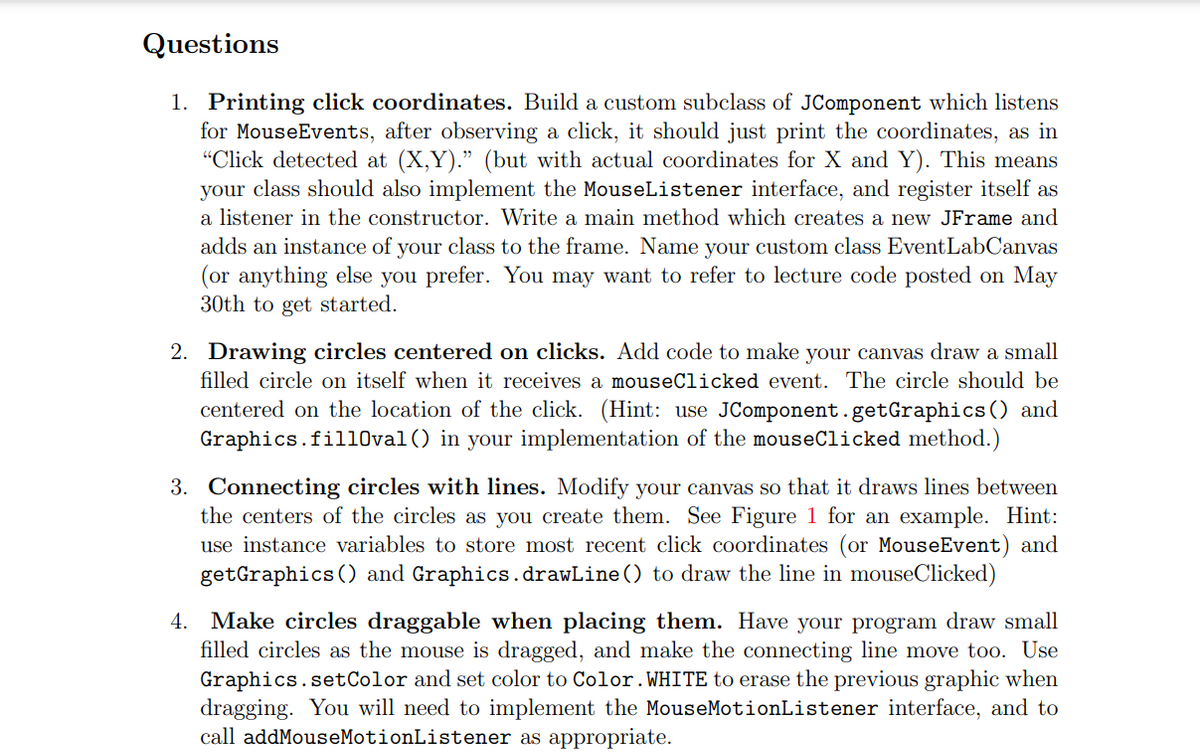 Questions
1. Printing click coordinates. Build a custom subclass of JComponent which listens
for MouseEvents, after observing a click, it should just print the coordinates, as in
"Click detected at (X,Y)." (but with actual coordinates for X and Y). This means
your class should also implement the MouseListener interface, and register itself as
a listener in the constructor. Write a main method which creates a new JFrame and
adds an instance of your class to the frame. Name your custom class EventLabCanvas
(or anything else you prefer. You may want to refer to lecture code posted on May
30th to get started.
2. Drawing circles centered on clicks. Add code to make your canvas draw a small
filled circle on itself when it receives a mouseClicked event. The circle should be
centered on the location of the click. (Hint: use JComponent.getGraphics () and
Graphics.fill0val() in your implementation of the mouseClicked method.)
3. Connecting circles with lines. Modify your canvas so that it draws lines between
the centers of the circles as you create them. See Figure 1 for an example. Hint:
use instance variables to store most recent click coordinates (or MouseEvent) and
getGraphics () and Graphics.drawLine () to draw the line in mouseClicked)
4. Make circles draggable when placing them. Have your program draw small
filled circles as the mouse is dragged, and make the connecting line move too. Use
Graphics.setColor and set color to Color.WHITE to erase the previous graphic when
dragging. You will need to implement the MouseMotionListener interface, and to
call addMouseMotionListener as appropriate.
