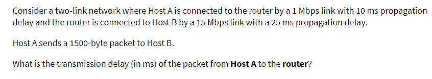 Consider a two-link network where Host A is connected to the router by a 1 Mbps link with 10 ms propagation
delay and the router is connected to Host B by a 15 Mbps link with a 25 ms propagation delay.
Host A sends a 1500-byte packet to Host B.
What is the transmission delay (in ms) of the packet from Host A to the router?
