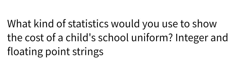What kind of statistics would you use to show
the cost of a child's school uniform? Integer and
floating point strings
