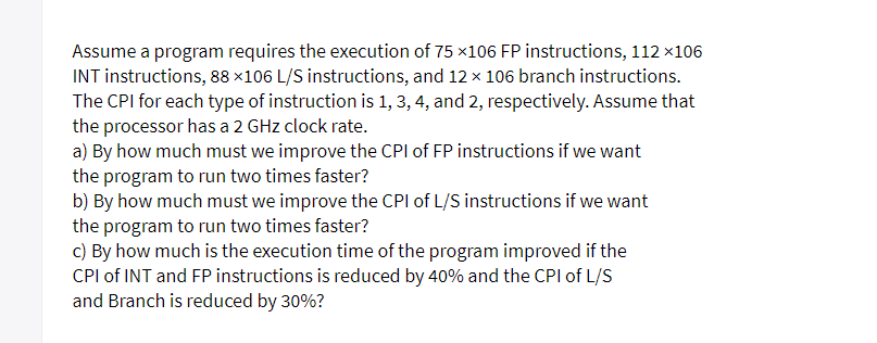 Assume a program requires the execution of 75 x106 FP instructions, 112 x106
INT instructions, 88 ×106 L/S instructions, and 12 x 106 branch instructions.
The CPI for each type of instruction is 1, 3, 4, and 2, respectively. Assume that
the processor has a 2 GHz clock rate.
a) By how much must we improve the CPI of FP instructions if we want
the program to run two times faster?
b) By how much must we improve the CPI of L/S instructions if we want
the program to run two times faster?
c) By how much is the execution time of the program improved if the
CPI of INT and FP instructions is reduced by 40% and the CPI of L/S
and Branch is reduced by 30%?
