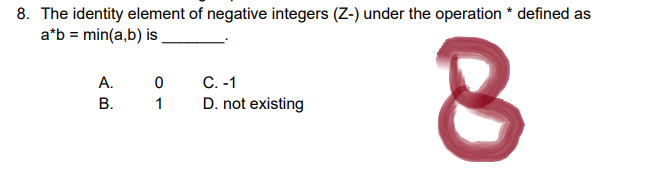 8. The identity element of negative integers (Z-) under the operation * defined as
a*b = min(a,b) is
A.
0
C. -1
B.
1
D. not existing
8