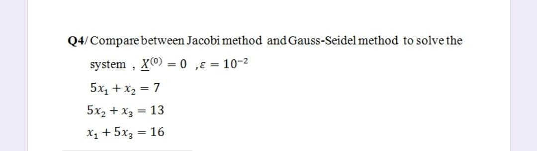 Q4/Compare between Jacobi method and Gauss-Seidel method to solve the
system , X0) = 0 ,ɛ = 10-2
5x, + x2 = 7
%3D
5x2 + X3
= 13
X1 + 5x3 = 16
