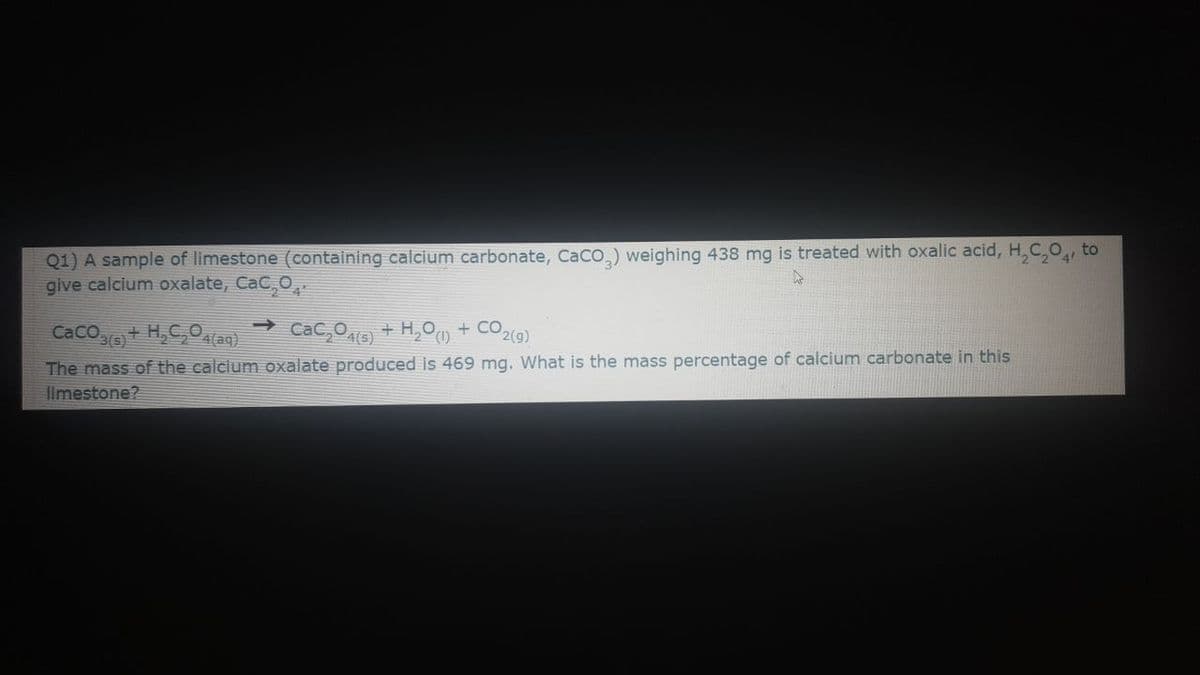 Q1) A sample of limestone (containing calcium carbonate, CaCo,) weighing 438 mg is treated with oxalic acid, H,C,O, to
give calcium oxalate, CaC,O,
CaCo+ H,C,0a9)
CaC,Oe) + H,0) + CO2(9)
The mass of the calcium oxalate produced is 469 mg. What is the mass percentage of calcium carbonate in this
limestone?
