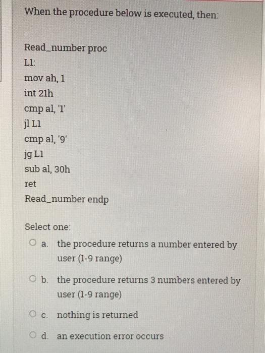 When the procedure below is executed, then:
Read_number proc
Ll:
mov ah, 1
int 21h
cmp al, 'T'
jl L1
cmp al, '9'
jg L1
sub al, 30h
ret
Read_number endp
Select one:
the procedure returns a number entered by
user (1-9 range)
a.
O b. the procedure returns 3 numbers entered by
user (1-9 range)
O c. nothing is returned
O d. an execution error occurs
