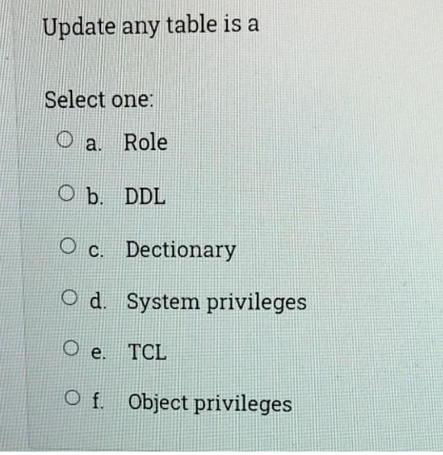 Update any table is a
Select one:
O a. Role
O b. DDL
O c. Dectionary
Od. System privileges
e. TCL
O f. Object privileges

