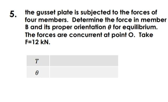 5. the gusset plate is subjected to the forces of
four members. Determine the force in member
B and its proper orientation e for equilibrium.
The forces are concurrent at point O. Take
F=12 kN.
T
