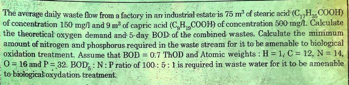 35
The average daily waste flow from a factory in an industrial estate is 75 m³ of stearic acid (CH2COOH)
of concentration 150 mg/l and 9 m³ of capric acid (C,H,,COOH) of concentration 500 mg/l. Calculate
the theoretical oxygen demand and 5 day BOD of the combined wastes. Calculate the minimum
amount of nitrogen and phosphorus required in the waste stream for it to be amenable to biological
oxidation treatment. Assume that BOD = 0.7 ThOD and Atomic weights: H = 1, C = 12, N = 14,
O=16 and P32. BOD: N: P ratio of 100: 5: 1 is required in waste water for it to be amenable
to biological oxydation treatment.
5
