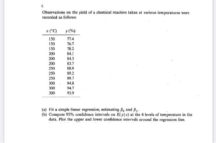 3.
Observations on the yicld of a chemical reaction taken at various temperatures were
recorded as follows:
x ("C)
y (%)
77.4
76.7
150
150
150
200
200
200
78.2
84.1
84.5
83.7
88.9
250
250
89.2
250
89.7
300
94.8
94.7
300
300
95.9
(a) Fit a simple linear regression, estimating Bo and B.
(b) Compute 95% confidence intervals on E(ylx) at the 4 levels of temperature in the
data. Plot the upper and lower confidence intervals around the regression line.
