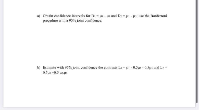 a) Obtain confidence intervals for Di = µi - 3 and D2 u2 - 3; use the Bonferroni
procedure with a 95% joint confidence.
b) Estimate with 95% joint confidence the contrasts LI = u- 0.5u2 - 0.5u3 and L2 =
0.5μι +0.5 μ με
