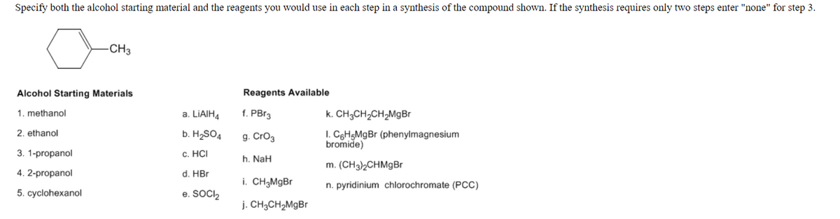 Specify both the alcohol starting material and the reagents you would use in each step in a synthesis of the compound shown. If the synthesis requires only two steps enter "none" for step 3.
CH3
Alcohol Starting Materials
Reagents Available
1. methanol
a. LIAIH4
f. PBr3
k. CH3CH2CH;MgBr
2. ethanol
b. H2SO4
g. Cro3
I. C6H5M9B (phenylmagnesium
bromide)
3. 1-propanol
с. НСI
h. NaH
m. (CH3)2CHMgBr
4. 2-propanol
d. HBr
i. CH3MgBr
n. pyridinium chlorochromate (PCC)
5. cyclohexanol
e. SOCIl,
j. CH3CH2MgBr
