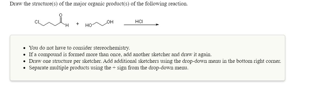 Draw the structure(s) of the major organic product(s) of the following reaction.
он
HCI
но-
• You do not have to consider stereochemistry.
• If a compound is formed more than once, add another sketcher and draw it again.
• Draw one structure per sketcher. Add additional sketchers using the drop-down menu in the bottom right corner.
• Separate multiple products using the + sign from the drop-down menu.
