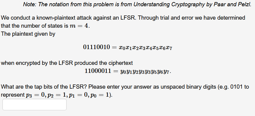 Note: The notation from this problem is from Understanding Cryptography by Paar and Pelzl.
We conduct a known-plaintext attack against an LFSR. Through trial and error we have determined
that the number of states is m = 4.
The plaintext given by
01110010 = 0X1X2X3X4X5X6X7
when encrypted by the LFSR produced the ciphertext
11000011 = YOY1Y2Y3Y3Y5Y6Y7-
What are the tap bits of the LFSR? Please enter your answer as unspaced binary digits (e.g. 0101 to
represent p3 = 0, p2 = 1, p1 = 0, po = 1).
