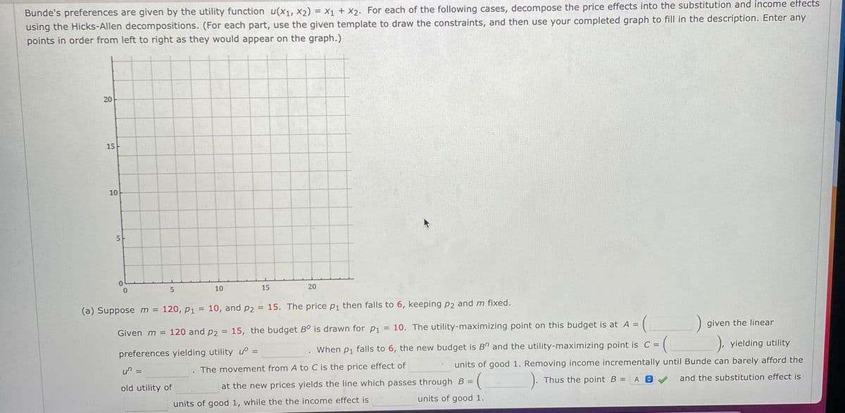Bunde's preferences are given by the utility function u(x1, x2) = x + x2. For each of the following cases, decompose the price effects into the substitution and income effects
using the Hicks-Allen decompositions. (For each part, use the given template to draw the constraints, and then use your completed graph to fill in the description. Enter any
points in order from left to right as they would appear on the graph.)
20
15-
10
5-
5
10
15
20
(a) Supposem = 120, p1 = 10, and p2 = 15. The price p1 then falls to 6, keeping p2 and m fixed.
Given m = 120 and p2 = 15, the budget B° is drawn for p1 = 10. The utility-maximizing point on this budget is at A =
given the linear
preferences yielding utility
When p1 falls to 6, the new budget is B" and the utility-maximizing point is C =
), yielding utility
%3D
un =
. The movement from A to C is the price effect of
units of good 1. Removing income incrementally until Bunde can barely afford the
at the new prices yields the line which passes through B =
).
old utility of
Thus the point B =
and the substitution effect is
units of good 1, while the the income effect is
units of good 1.
